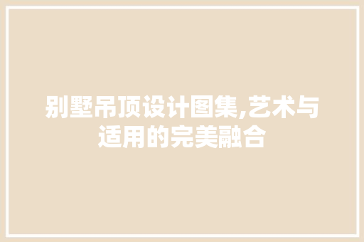 别墅吊顶设计图集,艺术与适用的完美融合