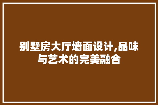 别墅房大厅墙面设计,品味与艺术的完美融合