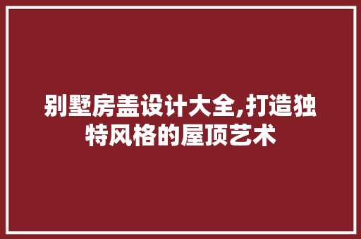 别墅房盖设计大全,打造独特风格的屋顶艺术