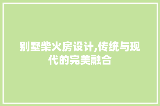 别墅柴火房设计,传统与现代的完美融合