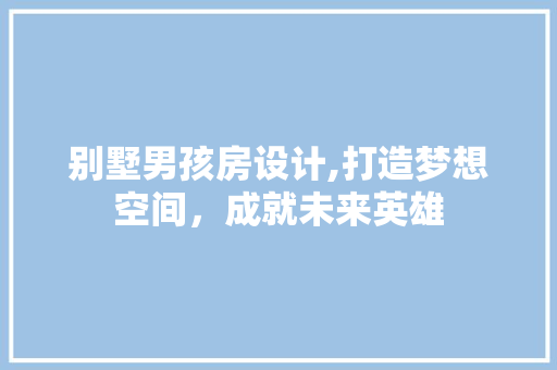 别墅男孩房设计,打造梦想空间，成就未来英雄