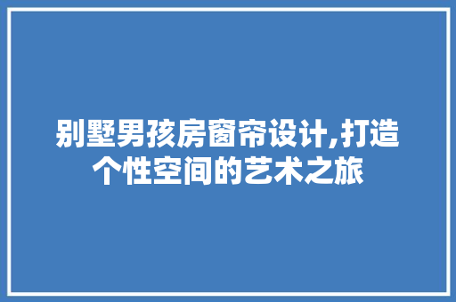 别墅男孩房窗帘设计,打造个性空间的艺术之旅