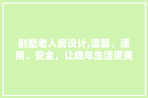 别墅老人房设计,温馨、适用、安全，让晚年生活更美好