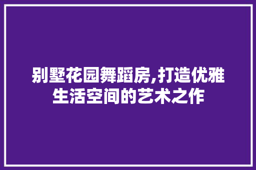 别墅花园舞蹈房,打造优雅生活空间的艺术之作