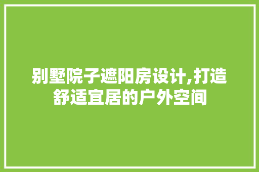 别墅院子遮阳房设计,打造舒适宜居的户外空间