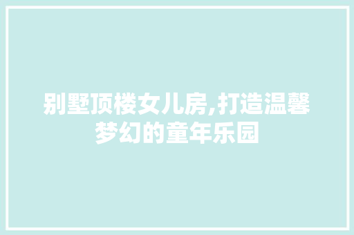 别墅顶楼女儿房,打造温馨梦幻的童年乐园