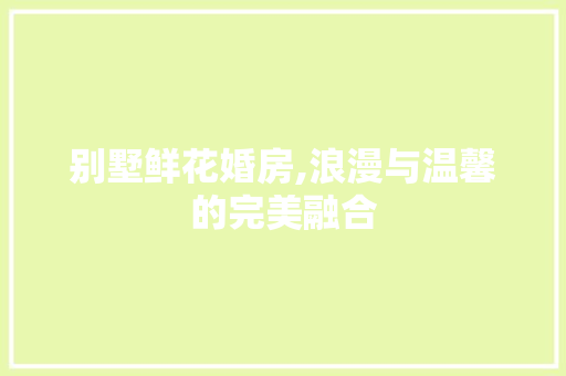 别墅鲜花婚房,浪漫与温馨的完美融合