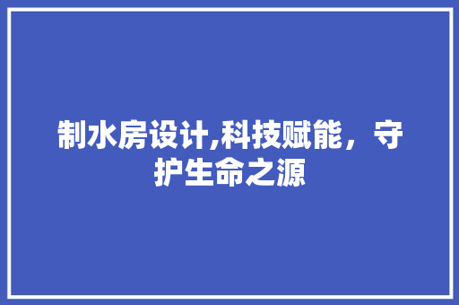 制水房设计,科技赋能，守护生命之源