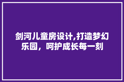 剑河儿童房设计,打造梦幻乐园，呵护成长每一刻