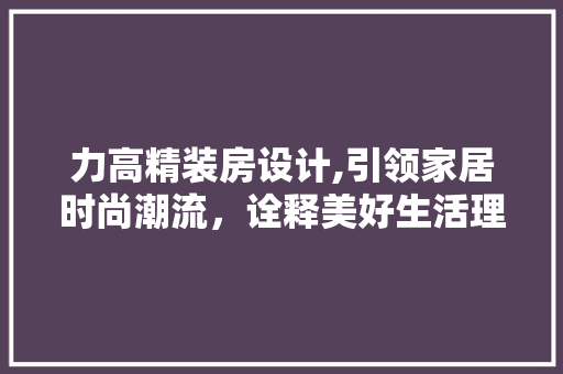 力高精装房设计,引领家居时尚潮流，诠释美好生活理念