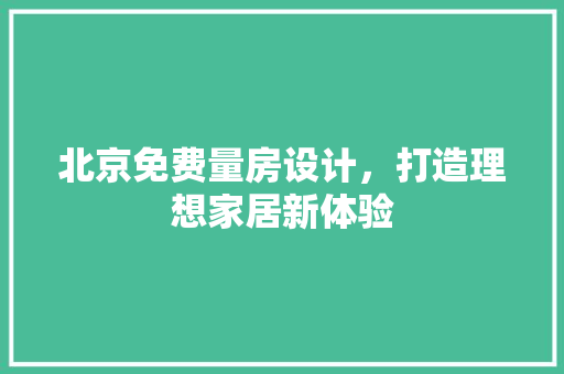 北京免费量房设计，打造理想家居新体验