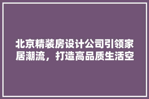 北京精装房设计公司引领家居潮流，打造高品质生活空间