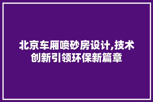北京车厢喷砂房设计,技术创新引领环保新篇章