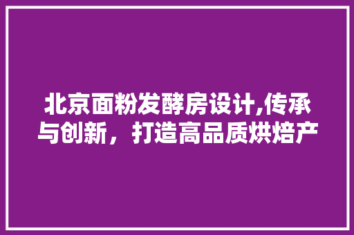 北京面粉发酵房设计,传承与创新，打造高品质烘焙产业新标杆