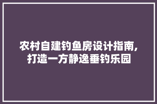农村自建钓鱼房设计指南,打造一方静逸垂钓乐园