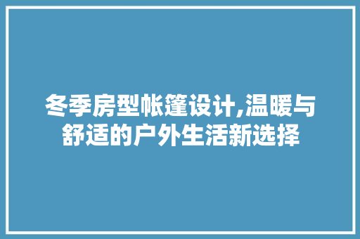 冬季房型帐篷设计,温暖与舒适的户外生活新选择