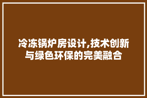 冷冻锅炉房设计,技术创新与绿色环保的完美融合