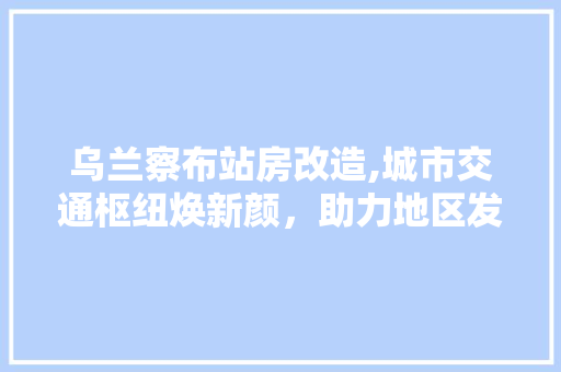 乌兰察布站房改造,城市交通枢纽焕新颜，助力地区发展新篇章