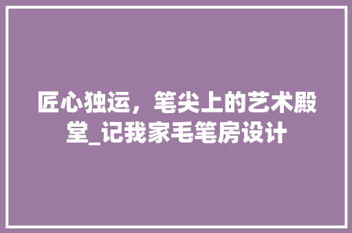 匠心独运，笔尖上的艺术殿堂_记我家毛笔房设计