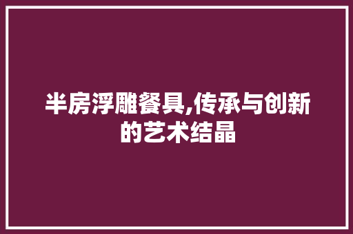 半房浮雕餐具,传承与创新的艺术结晶