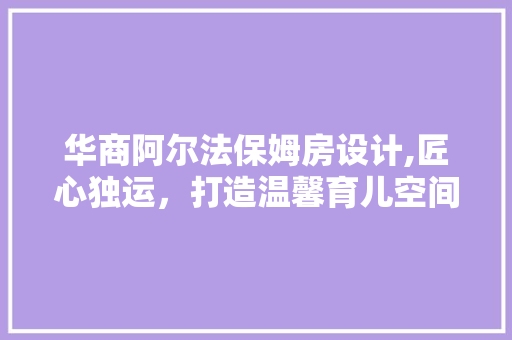 华商阿尔法保姆房设计,匠心独运，打造温馨育儿空间