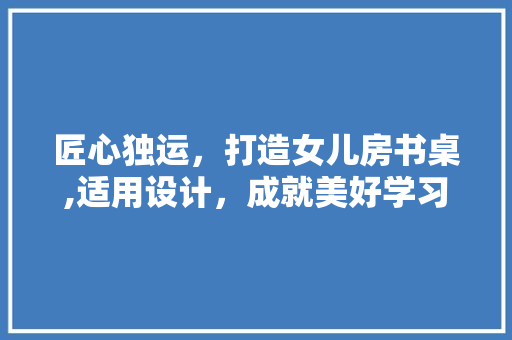 匠心独运，打造女儿房书桌,适用设计，成就美好学习时光