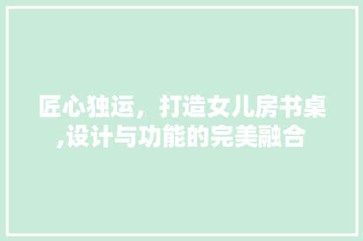 匠心独运，打造女儿房书桌,设计与功能的完美融合