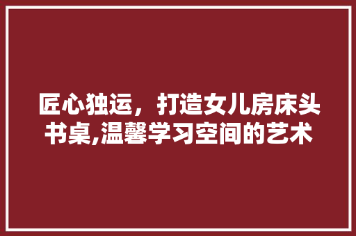 匠心独运，打造女儿房床头书桌,温馨学习空间的艺术设计