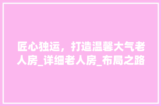 匠心独运，打造温馨大气老人房_详细老人房_布局之路