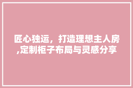 匠心独运，打造理想主人房,定制柜子布局与灵感分享