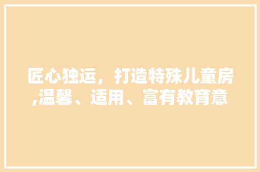 匠心独运，打造特殊儿童房,温馨、适用、富有教育意义的空间设计