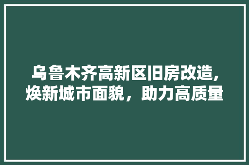 乌鲁木齐高新区旧房改造,焕新城市面貌，助力高质量发展