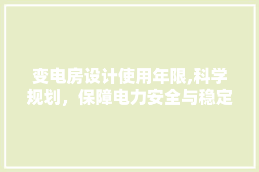 变电房设计使用年限,科学规划，保障电力安全与稳定