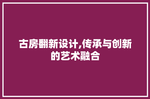 古房翻新设计,传承与创新的艺术融合