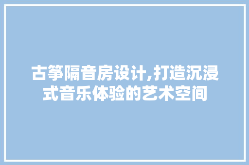 古筝隔音房设计,打造沉浸式音乐体验的艺术空间