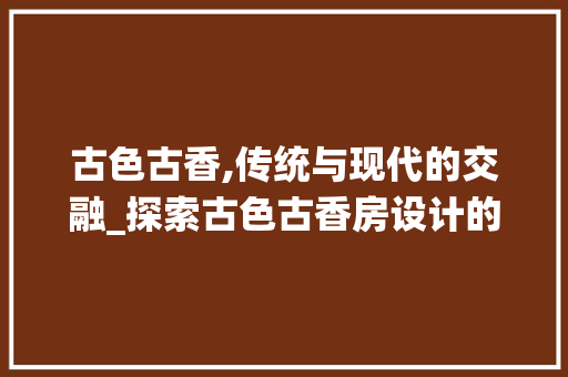 古色古香,传统与现代的交融_探索古色古香房设计的魅力