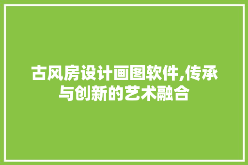 古风房设计画图软件,传承与创新的艺术融合 墙面装饰