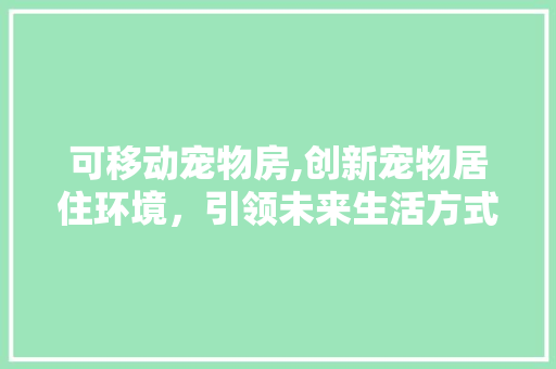 可移动宠物房,创新宠物居住环境，引领未来生活方式