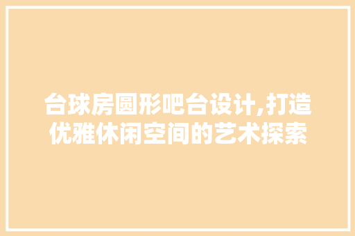 台球房圆形吧台设计,打造优雅休闲空间的艺术探索 景观设计 台球房圆形吧台设计,打造优雅休闲空间的艺术探索 景观设计