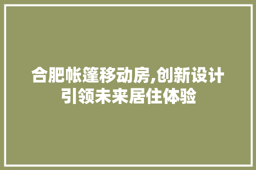 合肥帐篷移动房,创新设计引领未来居住体验 装修攻略