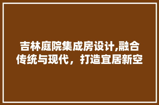 吉林庭院集成房设计,融合传统与现代，打造宜居新空间