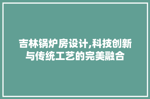 吉林锅炉房设计,科技创新与传统工艺的完美融合