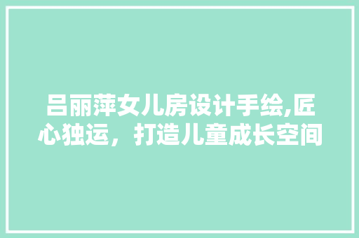 吕丽萍女儿房设计手绘,匠心独运，打造儿童成长空间新典范