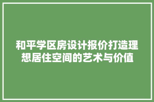 和平学区房设计报价打造理想居住空间的艺术与价值