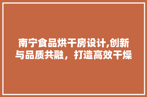 南宁食品烘干房设计,创新与品质共融，打造高效干燥新标杆