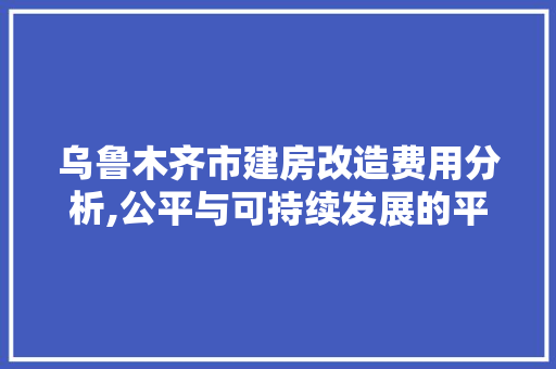 乌鲁木齐市建房改造费用分析,公平与可持续发展的平衡点