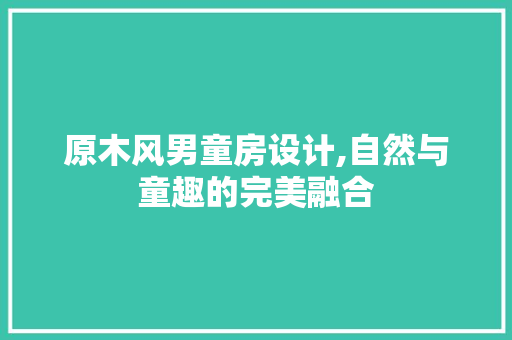 原木风男童房设计,自然与童趣的完美融合