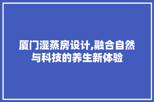 厦门湿蒸房设计,融合自然与科技的养生新体验