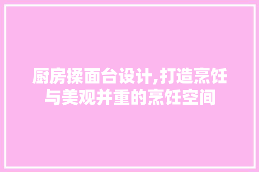 厨房揉面台设计,打造烹饪与美观并重的烹饪空间