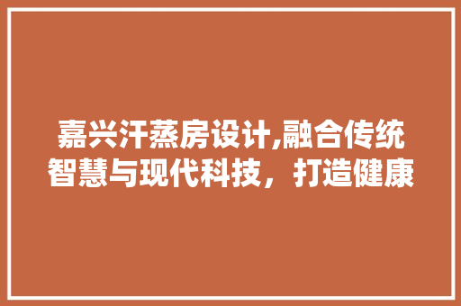 嘉兴汗蒸房设计,融合传统智慧与现代科技，打造健康养生新体验